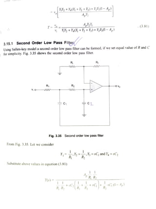 YY +Y(Y% +Y2 +Y)+ Y,Y(1- 4,)
.(3.81)T .
Yy+ Ya(} + Y2 + Y) + Y2¥3(1 -4,)
3.15.1 Second Order Low Pass Filte
Using Sallen-key model a second order low pass filter can be formed, if we set equal value of R and C
for simplicity. Fig. 3.35 shows the second order low pass filter.
Ri Ri
ww www-
R1 R2 OVo
ww ww
C CL
Fig. 3.35 Second order low pass fiter
From Fig. 3.35. Let we consider
Y h=sC; and Y, =sC2
R R
Substitute above values in equation (3.81)
Ap R R
T(s)
+sC R R2 0-44)R R
 