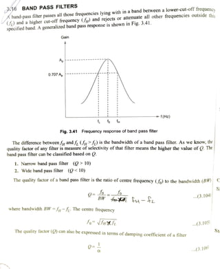 A band-pass filter passes all those frequencies lying with in a band between a lower-cut-off frequency
(S) and a higher cut-off frequency (p) and rejects or attenuate all other frequencies outside this
specified band. A generalized band pass response is shown in Fig. 3.41.
36 BAND PASS FILTERS
Gain
Ap
0.707 Ap
f(Hz)
fo f
Fig. 3.41 Frequency response of band pass filter
The difference betweenfy andff (>S) is the bandwidth of a band pass filter. As we know, the
quality factor of any filter is measure of selectivity of that filter means the higher the value of . The
band pass filter can be classified based on Q.
1. Narrow band pass filter (> 10)
2. Wide band pass filter (10)
The quality factor of a band pass filter is the ratio of centre frequency () to the bandwidth (BW)
Jo= -
BW 4i u
o ...(3.104)
where bandwidth BW=Iu-J The centre frequency
fo- NSHfL .(3.105)
The quality factor (O) can also be expressed in terms of damping coefficient of a filter
Ste
.(3.106)
 