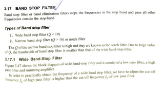 3.17 BAND STOP FILTER
Band stop filter or band elimination filters stops the frequencies in the stop band and pass all other
frequencies outside the stop-band
Types of Band stop filter
1. Wide band stop filter (< 10)
2. Narrow band stop filter (Q> 10) or notch filter
The O ofthe narrow band stop filter is high and they are known as the notch filter. Due to large value
of O, the bandwidth of band stop filter is smaller than that of the wide band stop filter
3.17.1 Wide Band-Stop Filter
Figure 3.47 shows the block diagram of wide band-stop filter and it consist of a low pass filter, a high
pass filter and summing amplifier.
In order to practically obtain the frequency of a wide band stop filter, we have to adjust the cut-off
irequencyf, of high pass filter is higher than the cut-off frequencyf 0f low pass filter.
 