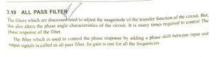 3.19 ALL PASS FILTR But
The filters which are discussedlused to adjust the magnitude ofthe transfer functionof thecircul
nis also alters the phase angle characteristics of the circuit. It is many times required to cOnuo
phase response of the filter.
The filter which is used to control the phase response by adding a phase shift between input and
Output signals is called as all pass filter. Its gain is one for all thefrequencies.
 