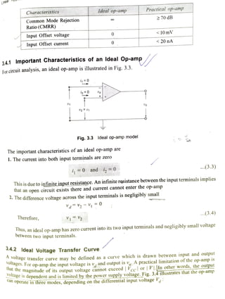 Linear pPp
Characteristics Ideal op-amp Practical op-amp
70 dB
Common Mode Rejection
Ratio (CMRR)
Input Offset voltage 0 < 10 mV
Input Offset current 0 <20nA
3.4.1 Important Characteristics of an ldeal Op-amp
For circuit analysis, an ideal op-amp is illustrated in Fig. 3.3.
i0 +
V2= 01
Fig. 3.3 ldeal op-amp model
The important characteristics of an ideal op-amp are
1. The current into both input terminals are zero
i0 and i,=0 ..(3.3)
This is due to infiniteinputresistance. An infinite rsistance between the input terminals implies
that an open circuit exists there and current cannot enter the op-amp
. The difference voltage across the input terminals is negligibly small
dV2V =0
Therefore, 1V2
...(3.4)
nus, an ideal op-amp has zero current into its two input terminals and negligibly small voltage
between two input terminals.
3.4.2 ldeal Voltage Transfer Curve
dge
A transfer curve may be defined as a curve which is drawn between input and output
ges.For op-amp the input voltage is v, and output is vo: A practical limitation of the op-amp 1s
magnitude of its output voltage cannot exceed | Vcc or |VIIn other words, theoupl
CS dependent and is limitedby the power supply voltage. Fig. 3.4 illustrates that the op-ampP
Operate inthree modes, depending on the differential input voltage Va
 