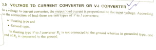 3.9 VOLTAGE TO CURRENT CONVERTER OR V-I cONVERTER
In a
voltage to current converter, the output load cuTent is proportional to the input voltage. Accordingto the connection of load there are twotypes of V to / converters:
Floating type and
Ground type.
In floating tvpe V to I converter R, 1s not connected to the ground whereas in grounded type. oneend of R, is connectedto the ground.
 