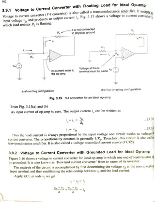102
3.9.1 Voltage to Current Converter with Floating Load for ldeal Op-amn
accepts anVoltage to current converter (V-I converter) is also called a transconductance amplifier. It accserter in
input voltage v and produces an output current Fig. 5.15 shows a voltage to currentconvere
which load resistor R, is floating.
it is not connected
to physical ground
RL
RL w -
ww
-io
R
ww.
w
R - iVin
Voltage at these
terminal must be same
inirno current enter to
the op-amp
(b) Non-inverting configuration(a) Inverting configuration
Fig. 3.15 V-I converter for an ideal op-a
From Fig. 3.15(a) and (b)
As input current of op-amp is zero. The output current i, can be written as
Vin
i R ..(3.30
i,Vin ..(3.31
Thus the load current is always proportional to the input voltage and circuit works as voltage
current converter. The proportionality constant is generally 1/R,. Therefore, this circuit is also calle
transconductance amplifier. It is also called a voltage controlled current source (VCKS).
3.9.2 Voltage to Current Converter with Grounded Load for ldeal Op-amp
Figure 3.16 shows a voltage to current converter for ideal op-amp in which one end ofload resistor
IS grounded. It is also known as "Howland current converter from to name of its inventor.
The analysis of the circuit is accomplished by first determining the voltage v at the non-invertin
input terminal and then establishing the relationship between v, and the load current.
Apply KCL at node v, we get
i+iiL
in24 2 =
isR R
 