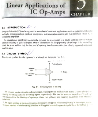 Linear Applicationssof
IC Op-Amps CHAPTER
3.1 INTRODUCTIOON
Integrated circuits (IC) are being used in a number ofelectronicapplications such as in the field of audio
and radio communication, medical electronics, instrumentation control ete. An important linear IC 1s
operational amplifier.
An operational amplifier (commonly referred to as op-amp) is a multi-terminal device whose
internal circuitry is quite complex. One of the reasons for the popularity of op-amps is its versatility
(used for ac as well as dc), in fact, the IC op-amp has characteristics that closely approach assumed
ideal op-amp.
3.2 CIRcUIT SYMBOY
The circuit symbol for the op-amp is a triangle as shown in Fig. 3.1.
+V
Positive Supply
Inverting
input
-o Output
Non-inverting o-
input
Negative Supply
V
Fig. 3.1 Circuit symbol of op-amp
An
op-amp has two inputs andoneoutput. The inputs are
markedwith minus (-) and plus (+) tospecify inverting and non-inverting inputs respectively. The two dc sources, named as +V and -V
are required for the biasing of op-amps, these two voltages are equal in magnitude with ôpposite
polarities.
n input applied at the non-inverting terminal will appear with same polarity at the output, while
an input applied to the inverting terminal will appear inverted (opposite) polarity at the output. )
 