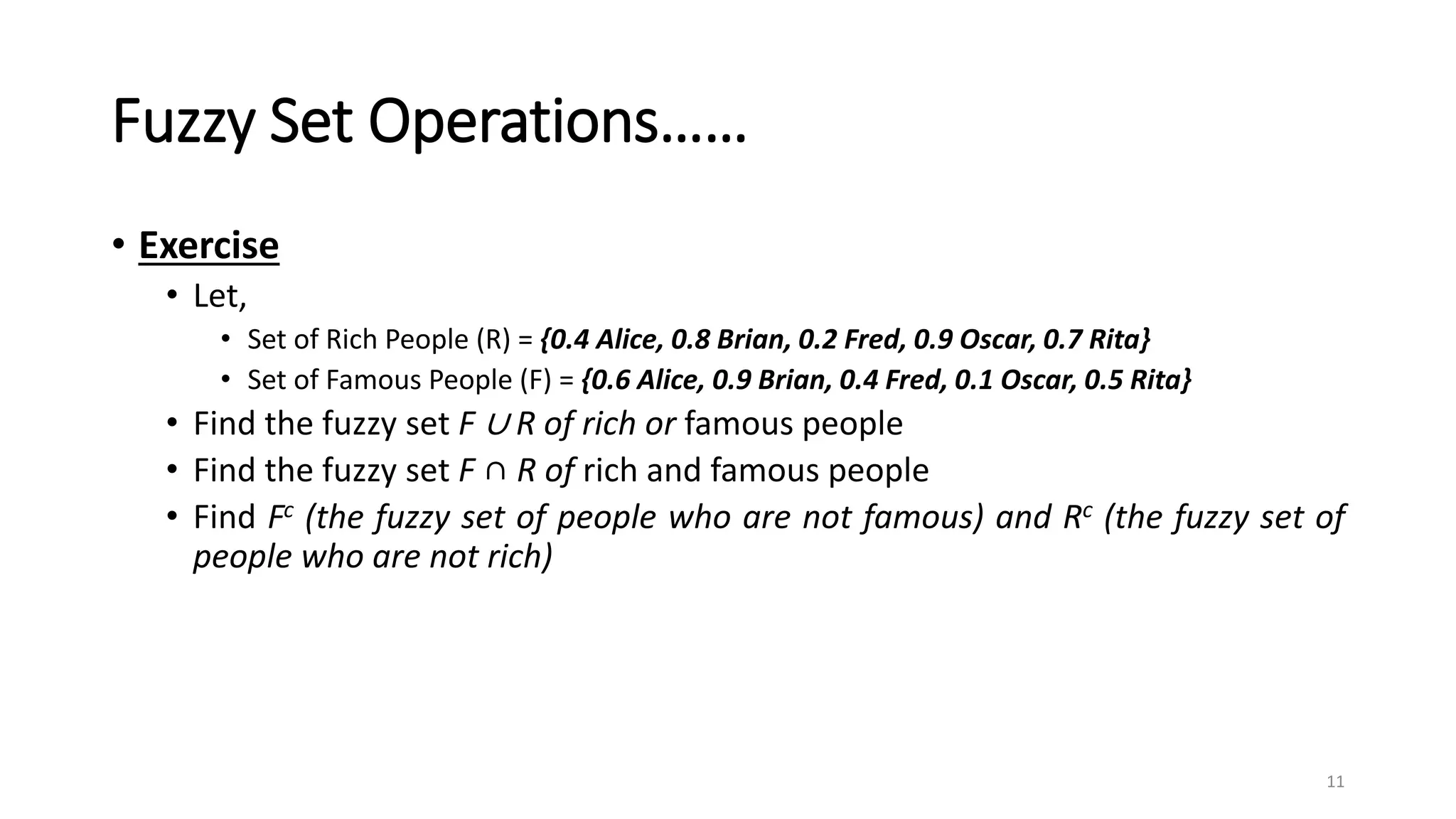 Fuzzy Set Operations……
• Exercise
• Let,
• Set of Rich People (R) = {0.4 Alice, 0.8 Brian, 0.2 Fred, 0.9 Oscar, 0.7 Rita}
• Set of Famous People (F) = {0.6 Alice, 0.9 Brian, 0.4 Fred, 0.1 Oscar, 0.5 Rita}
• Find the fuzzy set F ∪ R of rich or famous people
• Find the fuzzy set F ∩ R of rich and famous people
• Find Fc (the fuzzy set of people who are not famous) and Rc (the fuzzy set of
people who are not rich)
11
 