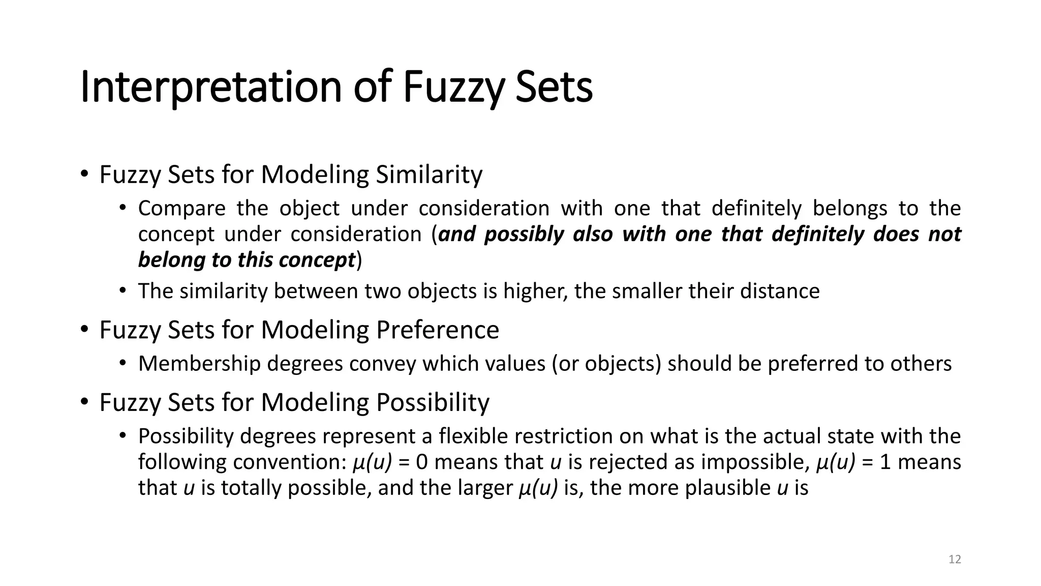 Interpretation of Fuzzy Sets
• Fuzzy Sets for Modeling Similarity
• Compare the object under consideration with one that definitely belongs to the
concept under consideration (and possibly also with one that definitely does not
belong to this concept)
• The similarity between two objects is higher, the smaller their distance
• Fuzzy Sets for Modeling Preference
• Membership degrees convey which values (or objects) should be preferred to others
• Fuzzy Sets for Modeling Possibility
• Possibility degrees represent a flexible restriction on what is the actual state with the
following convention: μ(u) = 0 means that u is rejected as impossible, μ(u) = 1 means
that u is totally possible, and the larger μ(u) is, the more plausible u is
12
 