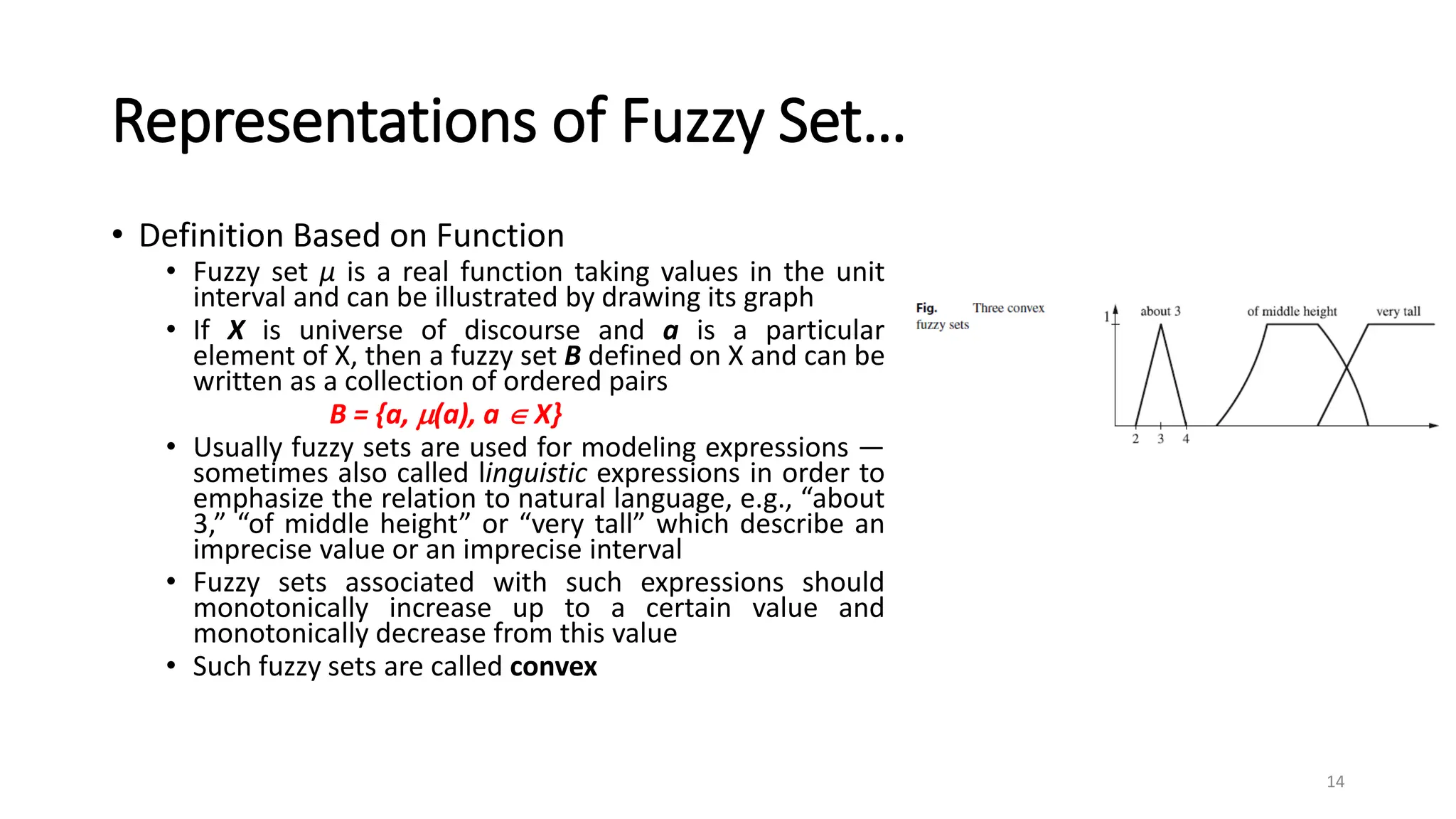 Representations of Fuzzy Set…
• Definition Based on Function
• Fuzzy set μ is a real function taking values in the unit
interval and can be illustrated by drawing its graph
• If X is universe of discourse and a is a particular
element of X, then a fuzzy set B defined on X and can be
written as a collection of ordered pairs
B = {a, (a), a  X}
• Usually fuzzy sets are used for modeling expressions —
sometimes also called linguistic expressions in order to
emphasize the relation to natural language, e.g., “about
3,” “of middle height” or “very tall” which describe an
imprecise value or an imprecise interval
• Fuzzy sets associated with such expressions should
monotonically increase up to a certain value and
monotonically decrease from this value
• Such fuzzy sets are called convex
14
 