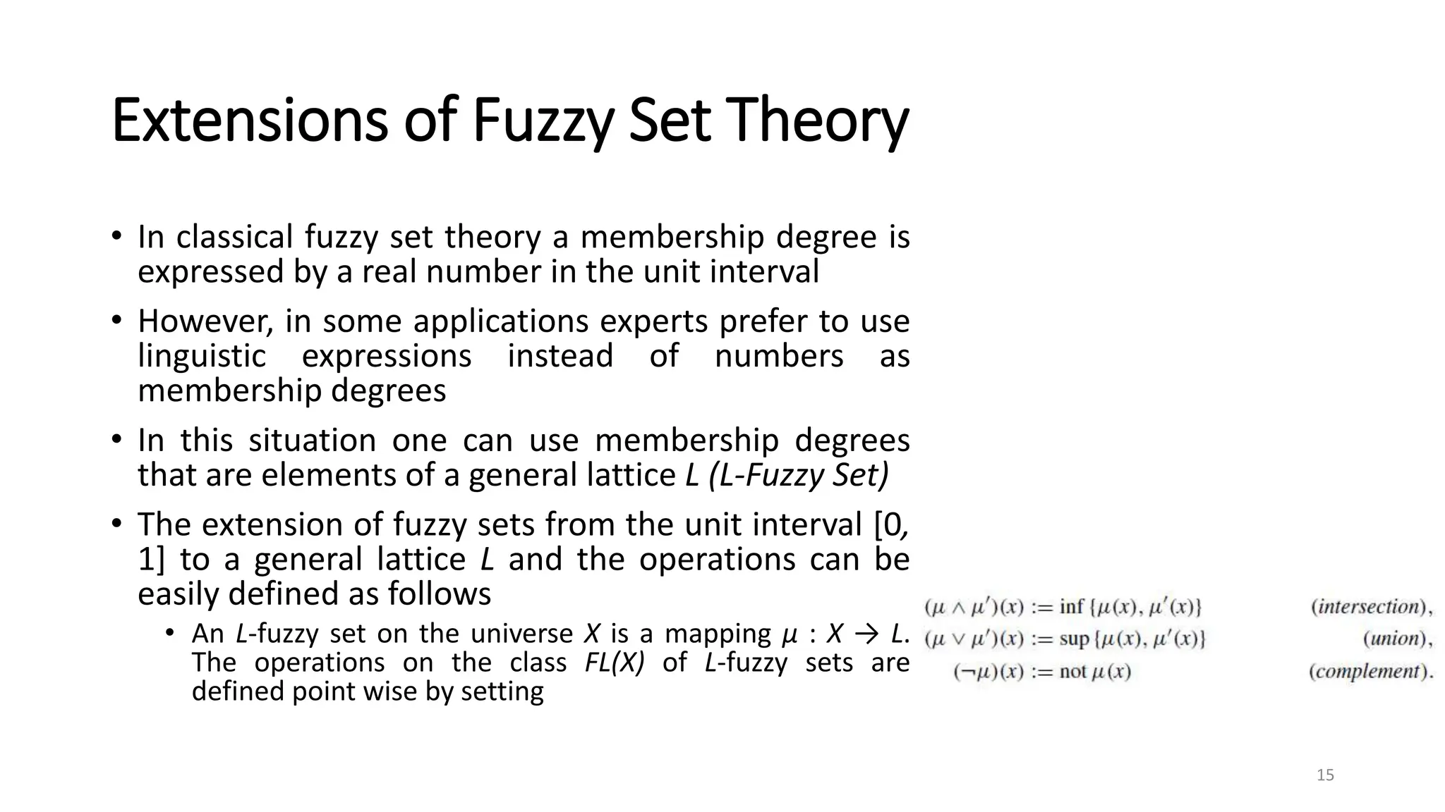Extensions of Fuzzy Set Theory
• In classical fuzzy set theory a membership degree is
expressed by a real number in the unit interval
• However, in some applications experts prefer to use
linguistic expressions instead of numbers as
membership degrees
• In this situation one can use membership degrees
that are elements of a general lattice L (L-Fuzzy Set)
• The extension of fuzzy sets from the unit interval [0,
1] to a general lattice L and the operations can be
easily defined as follows
• An L-fuzzy set on the universe X is a mapping μ : X → L.
The operations on the class FL(X) of L-fuzzy sets are
defined point wise by setting
15
 