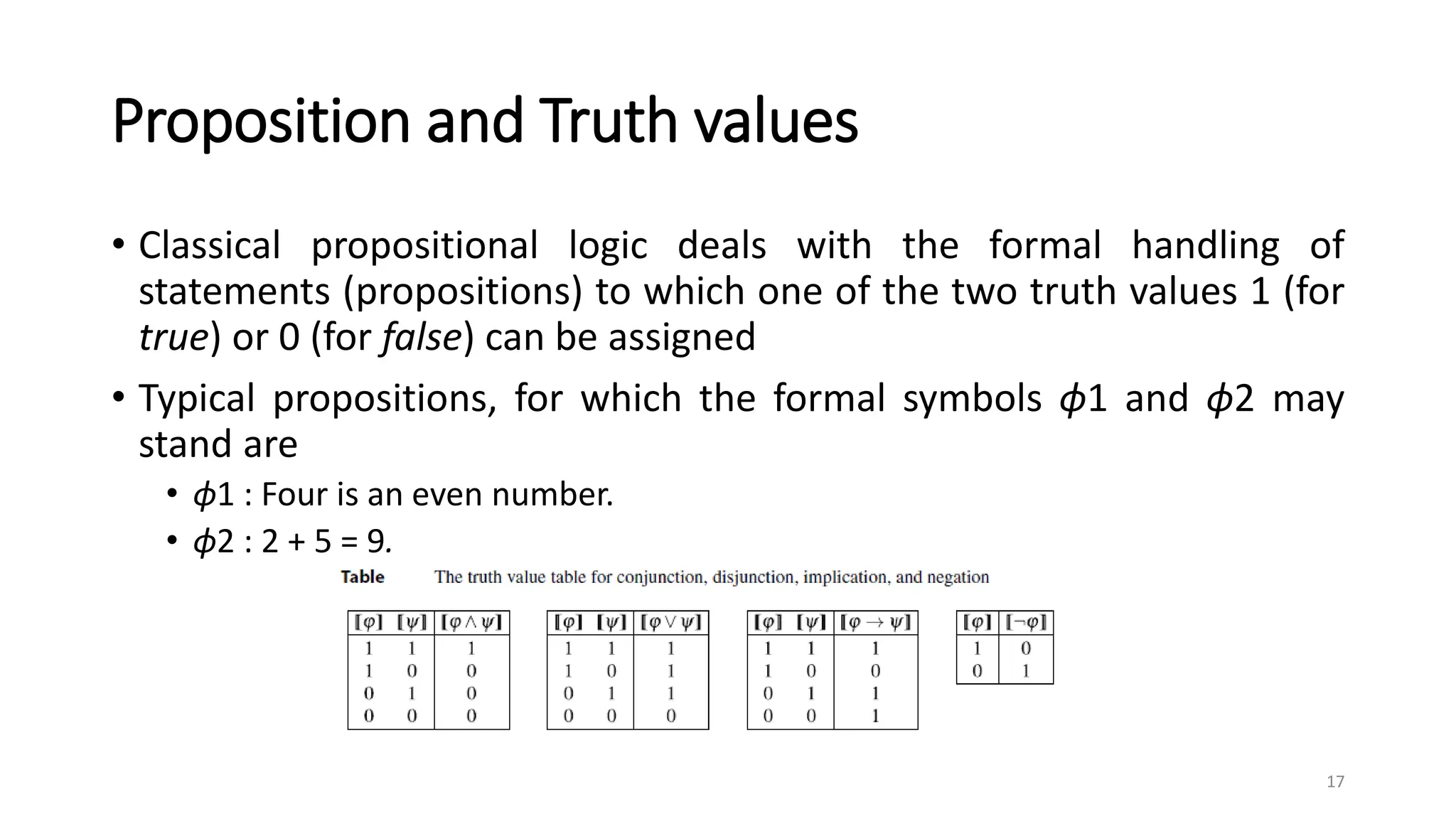 Proposition and Truth values
• Classical propositional logic deals with the formal handling of
statements (propositions) to which one of the two truth values 1 (for
true) or 0 (for false) can be assigned
• Typical propositions, for which the formal symbols ϕ1 and ϕ2 may
stand are
• ϕ1 : Four is an even number.
• ϕ2 : 2 + 5 = 9.
17
 