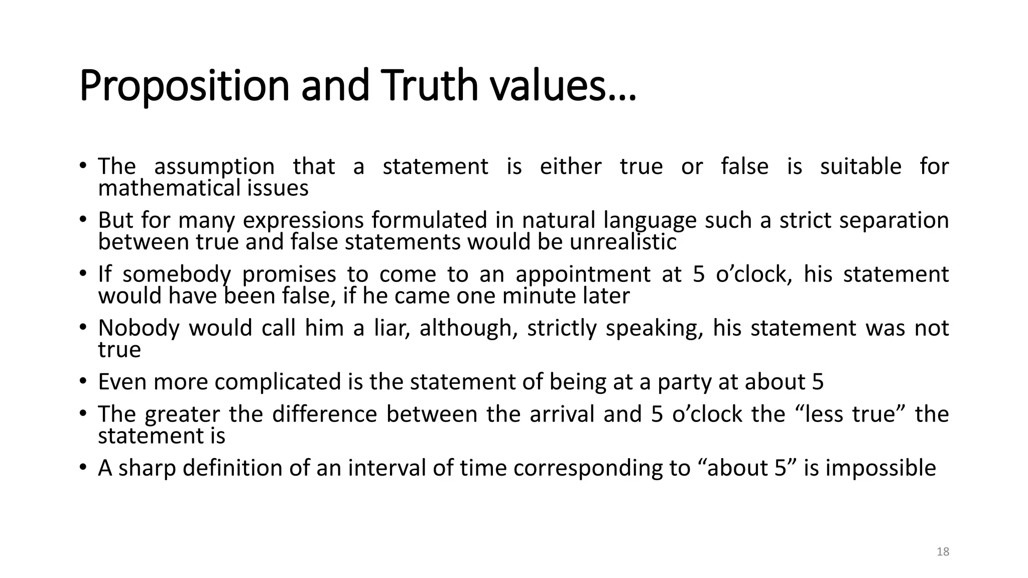 Proposition and Truth values…
• The assumption that a statement is either true or false is suitable for
mathematical issues
• But for many expressions formulated in natural language such a strict separation
between true and false statements would be unrealistic
• If somebody promises to come to an appointment at 5 o’clock, his statement
would have been false, if he came one minute later
• Nobody would call him a liar, although, strictly speaking, his statement was not
true
• Even more complicated is the statement of being at a party at about 5
• The greater the difference between the arrival and 5 o’clock the “less true” the
statement is
• A sharp definition of an interval of time corresponding to “about 5” is impossible
18
 