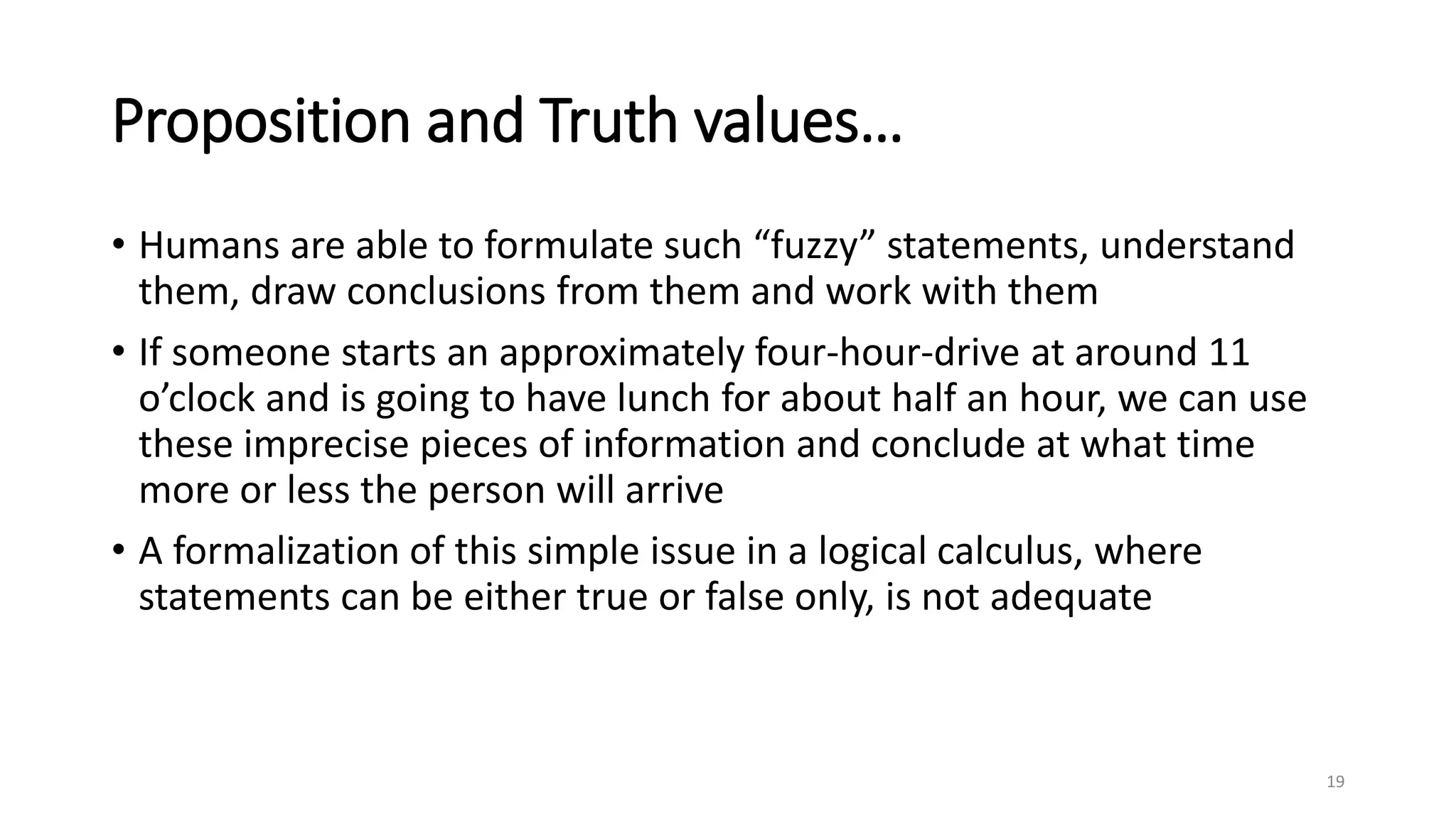 Proposition and Truth values…
• Humans are able to formulate such “fuzzy” statements, understand
them, draw conclusions from them and work with them
• If someone starts an approximately four-hour-drive at around 11
o’clock and is going to have lunch for about half an hour, we can use
these imprecise pieces of information and conclude at what time
more or less the person will arrive
• A formalization of this simple issue in a logical calculus, where
statements can be either true or false only, is not adequate
19
 