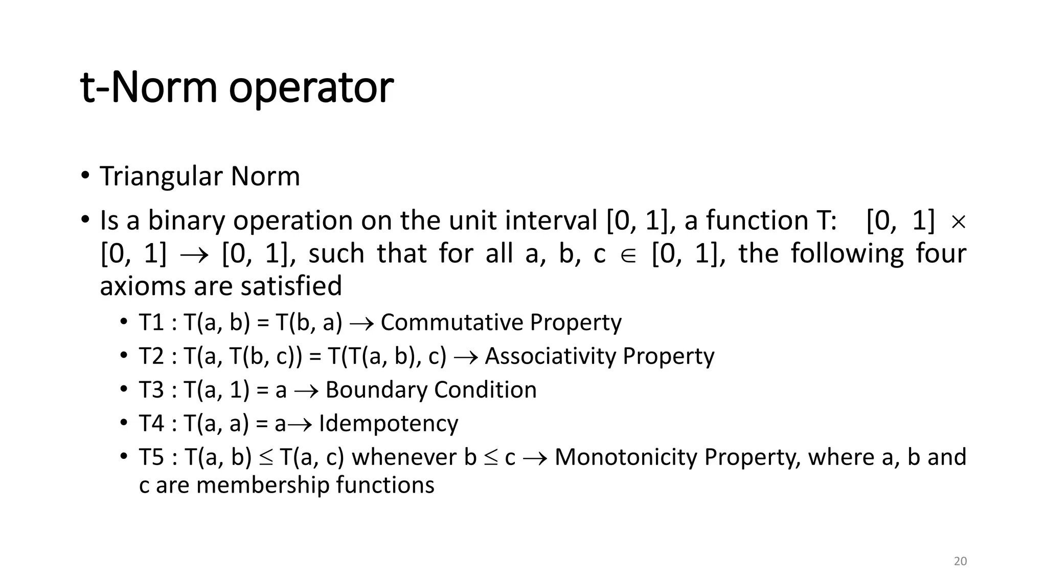 t-Norm operator
• Triangular Norm
• Is a binary operation on the unit interval [0, 1], a function T: [0, 1] 
[0, 1]  [0, 1], such that for all a, b, c  [0, 1], the following four
axioms are satisfied
• T1 : T(a, b) = T(b, a)  Commutative Property
• T2 : T(a, T(b, c)) = T(T(a, b), c)  Associativity Property
• T3 : T(a, 1) = a  Boundary Condition
• T4 : T(a, a) = a Idempotency
• T5 : T(a, b)  T(a, c) whenever b  c  Monotonicity Property, where a, b and
c are membership functions
20
 