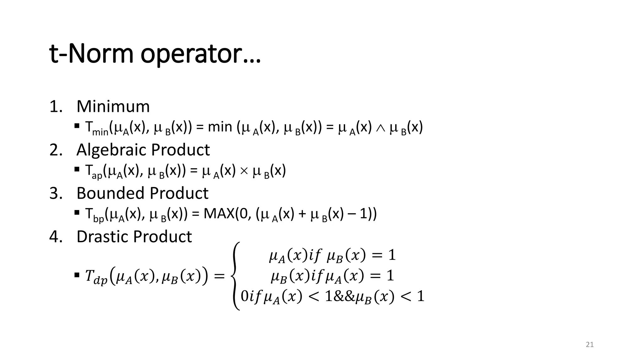 t-Norm operator…
1. Minimum
 Tmin(A(x),  B(x)) = min (A(x), B(x)) =  A(x)   B(x)
2. Algebraic Product
 Tap(A(x),  B(x)) =  A(x)   B(x)
3. Bounded Product
 Tbp(A(x),  B(x)) = MAX(0, (A(x) +  B(x) – 1))
4. Drastic Product
 𝑇𝑑𝑝 𝜇𝐴 𝑥 , 𝜇𝐵 𝑥 =
𝜇𝐴 𝑥 𝑖𝑓 𝜇𝐵 𝑥 = 1
𝜇𝐵 𝑥 𝑖𝑓𝜇𝐴 𝑥 = 1
0𝑖𝑓𝜇𝐴 𝑥 < 1&&𝜇𝐵(𝑥) < 1
21
 