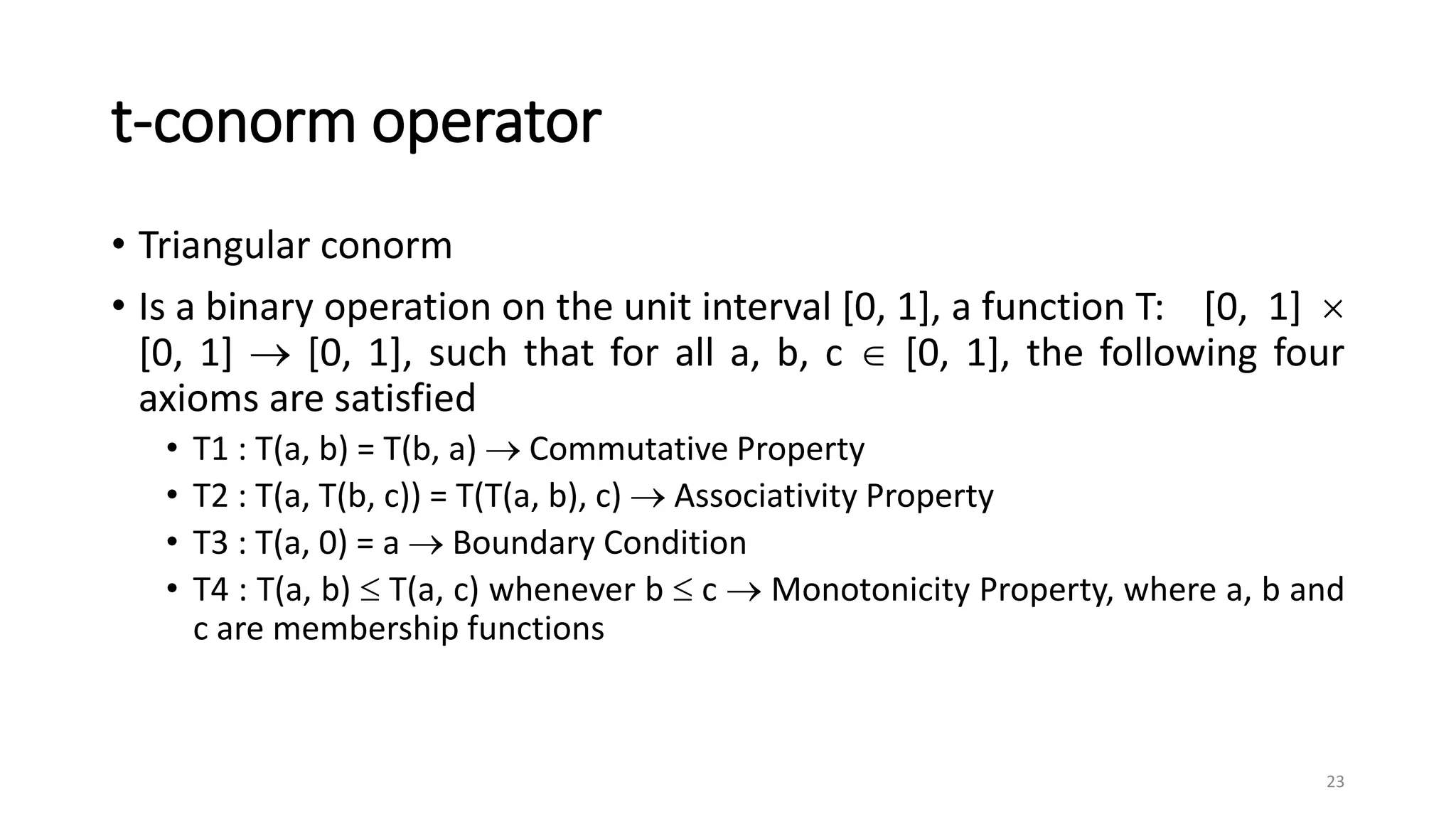 t-conorm operator
• Triangular conorm
• Is a binary operation on the unit interval [0, 1], a function T: [0, 1] 
[0, 1]  [0, 1], such that for all a, b, c  [0, 1], the following four
axioms are satisfied
• T1 : T(a, b) = T(b, a)  Commutative Property
• T2 : T(a, T(b, c)) = T(T(a, b), c)  Associativity Property
• T3 : T(a, 0) = a  Boundary Condition
• T4 : T(a, b)  T(a, c) whenever b  c  Monotonicity Property, where a, b and
c are membership functions
23
 
