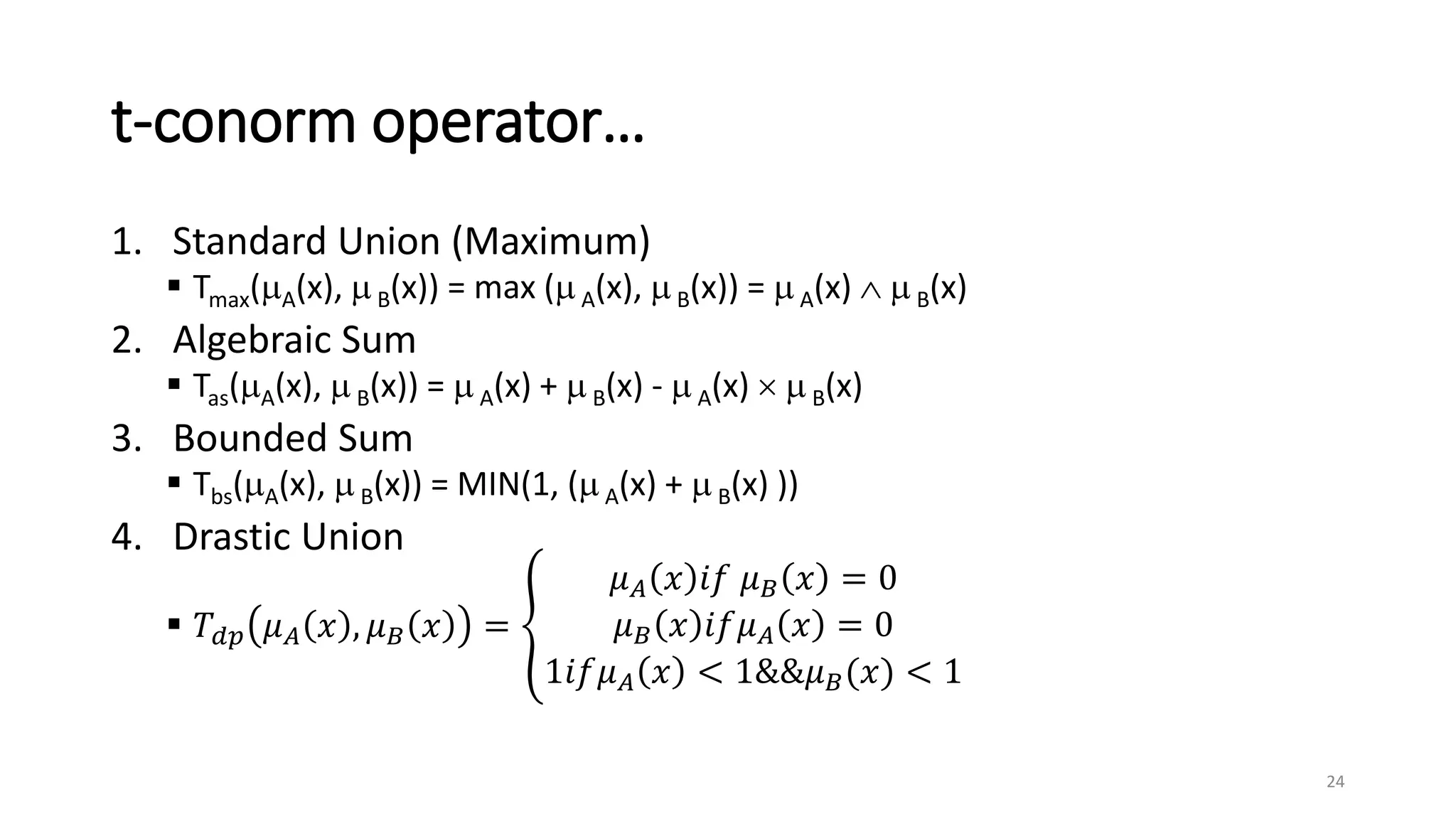 t-conorm operator…
1. Standard Union (Maximum)
 Tmax(A(x), B(x)) = max (A(x), B(x)) = A(x)   B(x)
2. Algebraic Sum
 Tas(A(x),  B(x)) =  A(x) +  B(x) -  A(x)   B(x)
3. Bounded Sum
 Tbs(A(x),  B(x)) = MIN(1, (A(x) +  B(x) ))
4. Drastic Union
 𝑇𝑑𝑝 𝜇𝐴 𝑥 , 𝜇𝐵 𝑥 =
𝜇𝐴 𝑥 𝑖𝑓 𝜇𝐵 𝑥 = 0
𝜇𝐵 𝑥 𝑖𝑓𝜇𝐴 𝑥 = 0
1𝑖𝑓𝜇𝐴 𝑥 < 1&&𝜇𝐵(𝑥) < 1
24
 