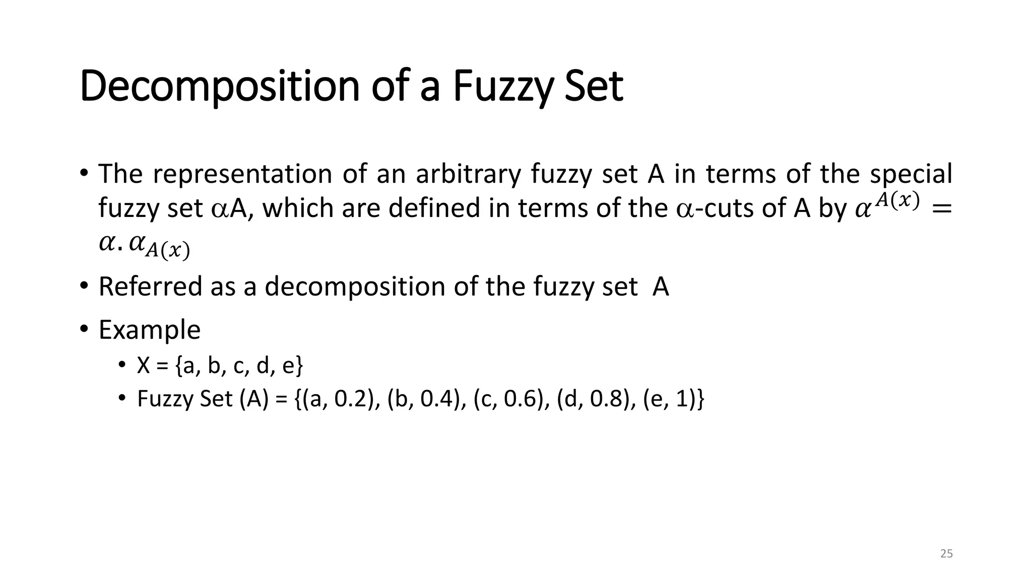 Decomposition of a Fuzzy Set
• The representation of an arbitrary fuzzy set A in terms of the special
fuzzy set A, which are defined in terms of the -cuts of A by 𝛼𝐴(𝑥) =
𝛼. 𝛼𝐴(𝑥)
• Referred as a decomposition of the fuzzy set A
• Example
• X = {a, b, c, d, e}
• Fuzzy Set (A) = {(a, 0.2), (b, 0.4), (c, 0.6), (d, 0.8), (e, 1)}
25
 