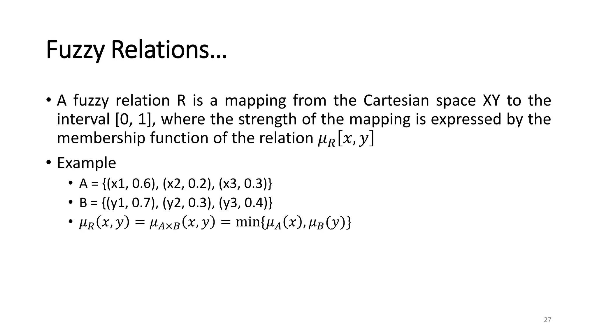 Fuzzy Relations…
• A fuzzy relation R is a mapping from the Cartesian space XY to the
interval [0, 1], where the strength of the mapping is expressed by the
membership function of the relation 𝜇𝑅 𝑥, 𝑦
• Example
• A = {(x1, 0.6), (x2, 0.2), (x3, 0.3)}
• B = {(y1, 0.7), (y2, 0.3), (y3, 0.4)}
• 𝜇𝑅 𝑥, 𝑦 = 𝜇𝐴×𝐵 𝑥, 𝑦 = min{𝜇𝐴 𝑥 , 𝜇𝐵(𝑦)}
27
 