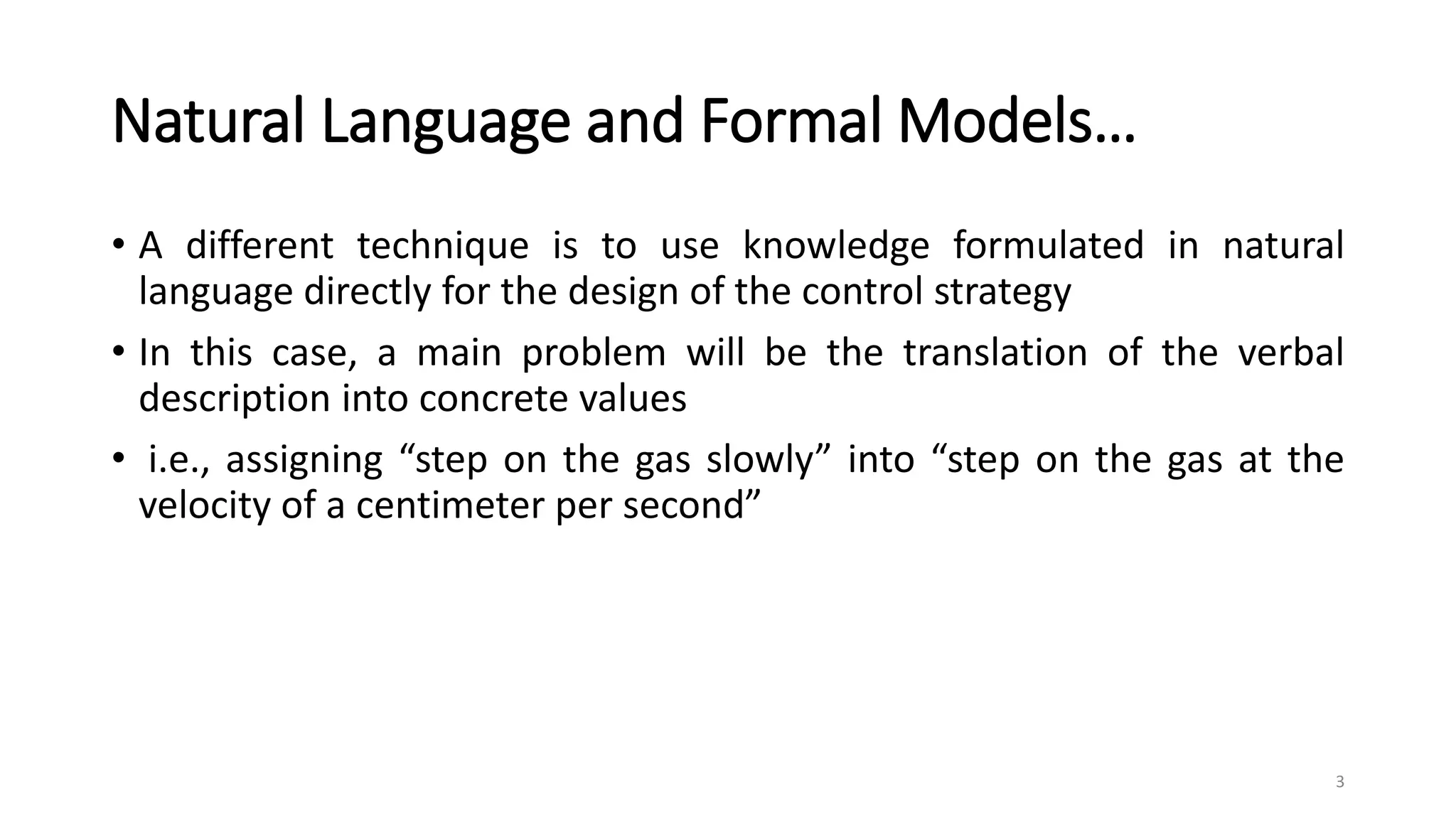 Natural Language and Formal Models…
• A different technique is to use knowledge formulated in natural
language directly for the design of the control strategy
• In this case, a main problem will be the translation of the verbal
description into concrete values
• i.e., assigning “step on the gas slowly” into “step on the gas at the
velocity of a centimeter per second”
3
 