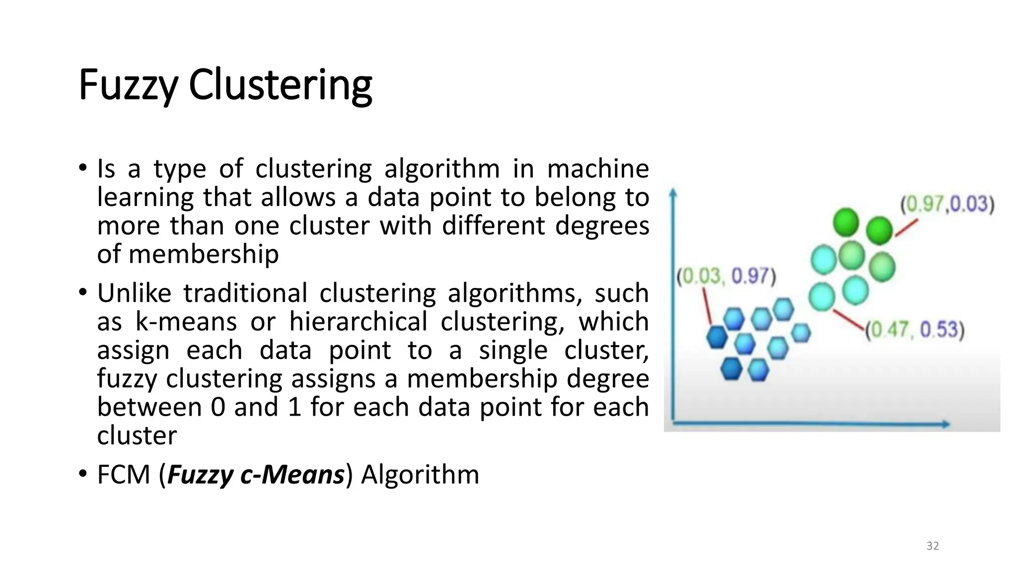 Fuzzy Clustering
• Is a type of clustering algorithm in machine
learning that allows a data point to belong to
more than one cluster with different degrees
of membership
• Unlike traditional clustering algorithms, such
as k-means or hierarchical clustering, which
assign each data point to a single cluster,
fuzzy clustering assigns a membership degree
between 0 and 1 for each data point for each
cluster
• FCM (Fuzzy c-Means) Algorithm
32
 