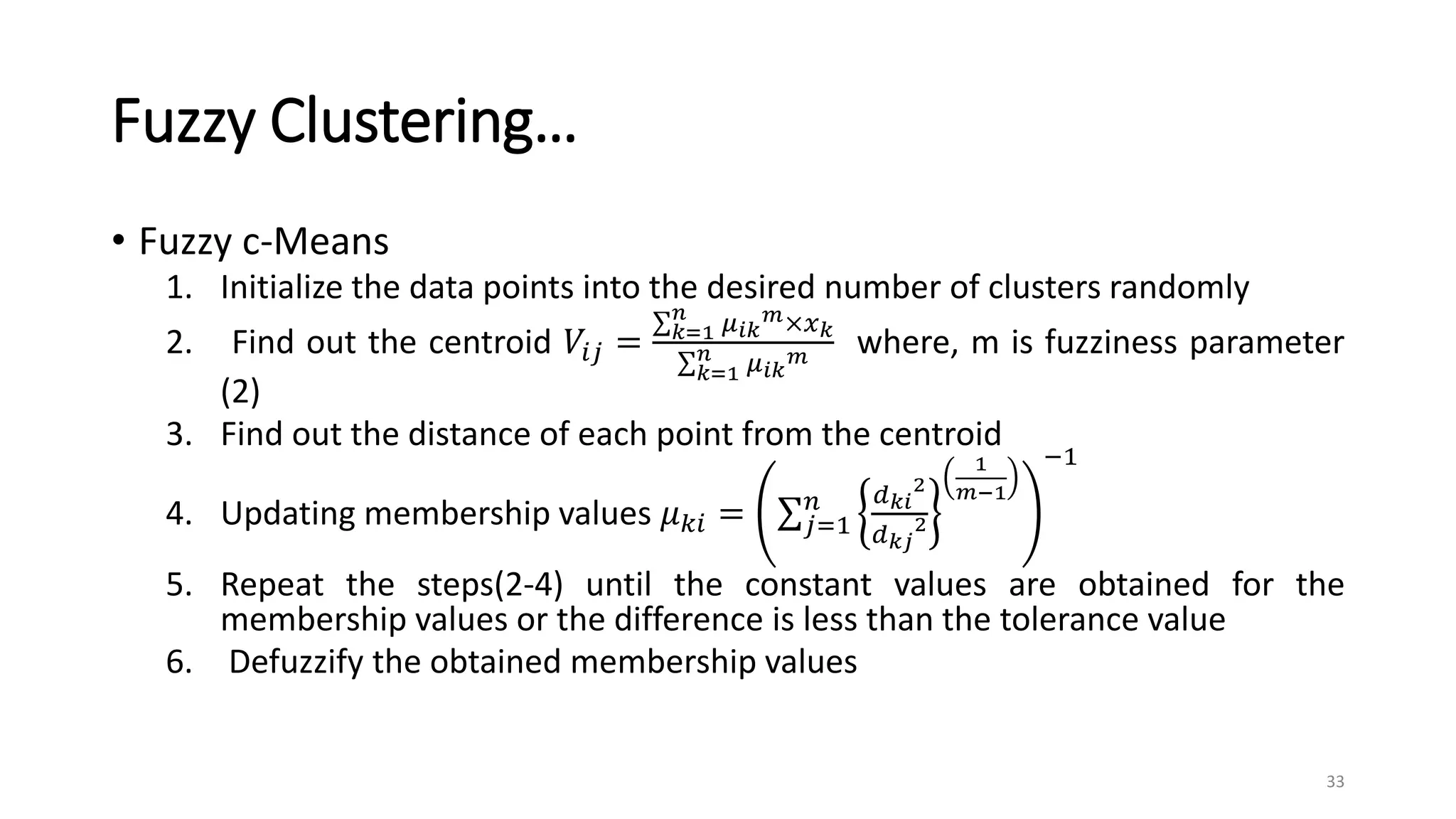 Fuzzy Clustering…
• Fuzzy c-Means
1. Initialize the data points into the desired number of clusters randomly
2. Find out the centroid 𝑉𝑖𝑗 = 𝑘=1
𝑛
𝜇𝑖𝑘
𝑚×𝑥𝑘
𝑘=1
𝑛 𝜇𝑖𝑘
𝑚 where, m is fuzziness parameter
(2)
3. Find out the distance of each point from the centroid
4. Updating membership values 𝜇𝑘𝑖 = 𝑗=1
𝑛 𝑑𝑘𝑖
2
𝑑𝑘𝑗
2
1
𝑚−1
−1
5. Repeat the steps(2-4) until the constant values are obtained for the
membership values or the difference is less than the tolerance value
6. Defuzzify the obtained membership values
33
 