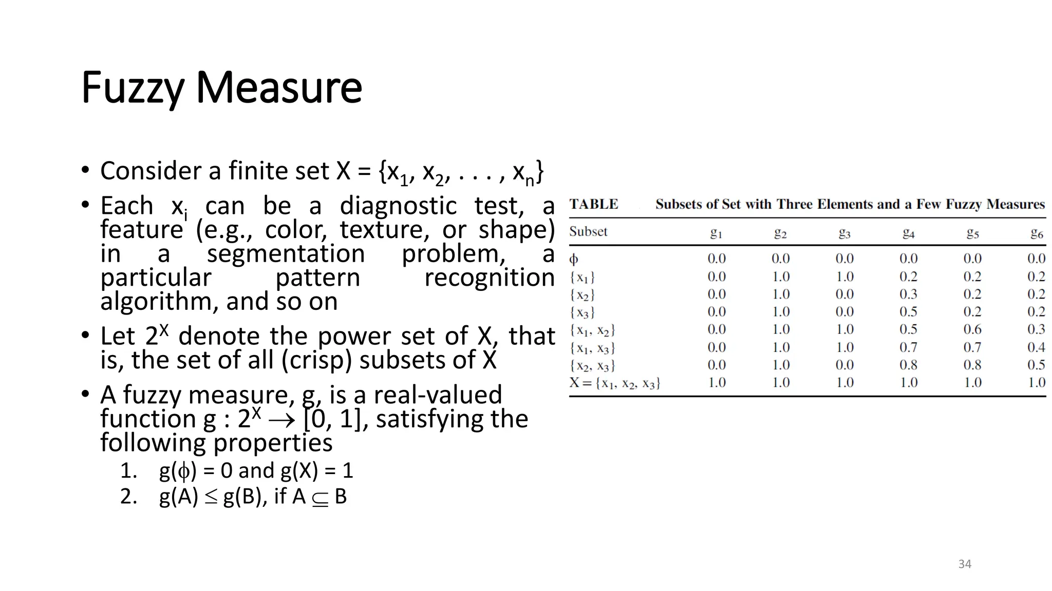 Fuzzy Measure
• Consider a finite set X = {x1, x2, . . . , xn}
• Each xi can be a diagnostic test, a
feature (e.g., color, texture, or shape)
in a segmentation problem, a
particular pattern recognition
algorithm, and so on
• Let 2X denote the power set of X, that
is, the set of all (crisp) subsets of X
• A fuzzy measure, g, is a real-valued
function g : 2X  [0, 1], satisfying the
following properties
1. g() = 0 and g(X) = 1
2. g(A)  g(B), if A  B
34
 