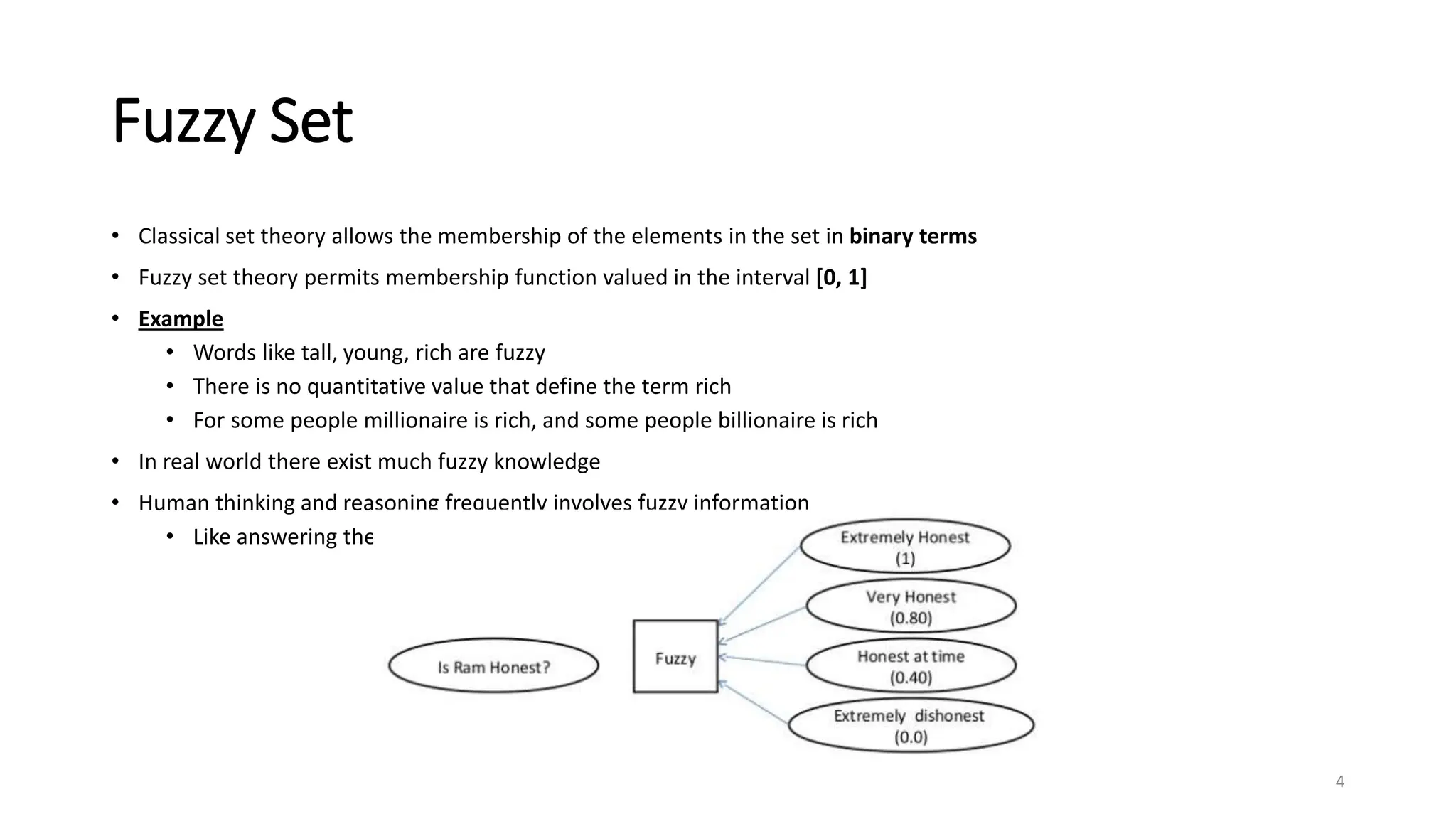 Fuzzy Set
• Classical set theory allows the membership of the elements in the set in binary terms
• Fuzzy set theory permits membership function valued in the interval [0, 1]
• Example
• Words like tall, young, rich are fuzzy
• There is no quantitative value that define the term rich
• For some people millionaire is rich, and some people billionaire is rich
• In real world there exist much fuzzy knowledge
• Human thinking and reasoning frequently involves fuzzy information
• Like answering the question in examination, which are probably true
4
 