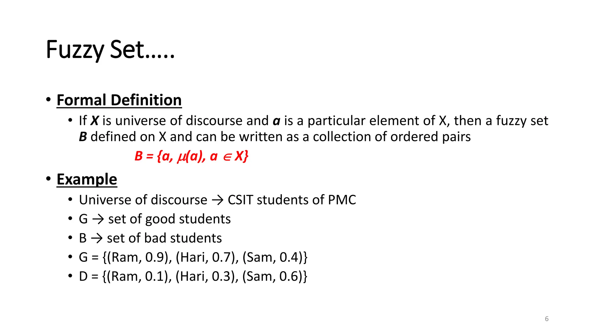 Fuzzy Set…..
• Formal Definition
• If X is universe of discourse and a is a particular element of X, then a fuzzy set
B defined on X and can be written as a collection of ordered pairs
B = {a, (a), a  X}
• Example
• Universe of discourse → CSIT students of PMC
• G → set of good students
• B → set of bad students
• G = {(Ram, 0.9), (Hari, 0.7), (Sam, 0.4)}
• D = {(Ram, 0.1), (Hari, 0.3), (Sam, 0.6)}
6
 