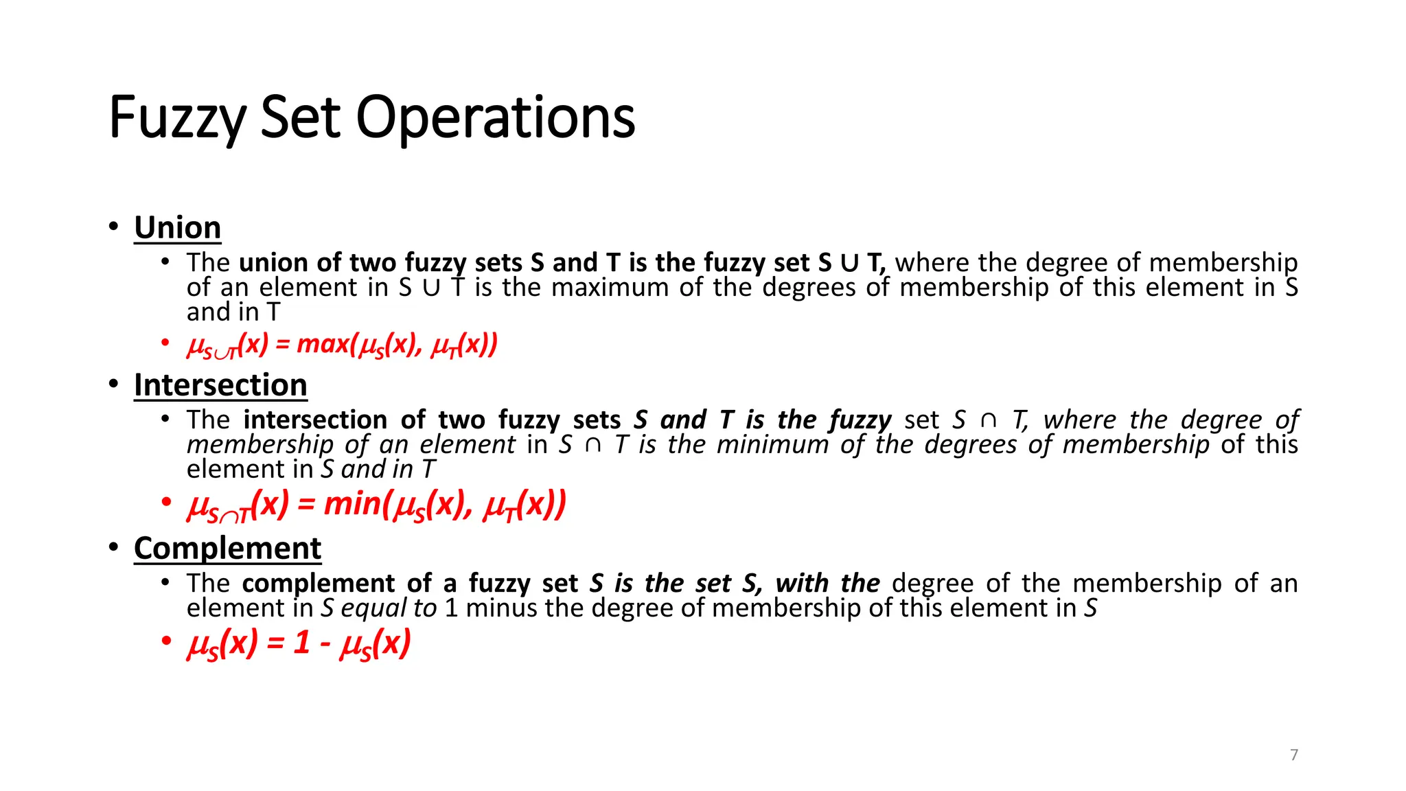 Fuzzy Set Operations
• Union
• The union of two fuzzy sets S and T is the fuzzy set S ∪ T, where the degree of membership
of an element in S ∪ T is the maximum of the degrees of membership of this element in S
and in T
• ST(x) = max(S(x), T(x))
• Intersection
• The intersection of two fuzzy sets S and T is the fuzzy set S ∩ T, where the degree of
membership of an element in S ∩ T is the minimum of the degrees of membership of this
element in S and in T
• ST(x) = min(S(x), T(x))
• Complement
• The complement of a fuzzy set S is the set S, with the degree of the membership of an
element in S equal to 1 minus the degree of membership of this element in S
• S(x) = 1 - S(x)
7
 