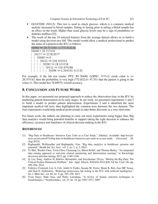 Computer Science & Information Technology (CS & IT) 223
• GLUCOSE (50112): This test is used to check glucose, which is a common medical
analytic measured in blood samples. Eating or fasting prior to taking a blood sample has
an effect on the result. Higher than usual glucose levels may be a sign of prediabetes or
diabetes mellitus [22].
• The result of the top 10 selected features from the average dataset allows us to build a
model using decision tree J48. This model would allow a medical professional to predict
the status of a patient in the ICU as follows:
For example, if the lab test (name: PTT, ID 50440, LOINC: 3173-2) result value is <=
20.757143, then the probability is very high (772.0/22.0~ 97.2%) that the patient is going to die
(class:1). This model has 78.6897% overall accuracy.
8. CONCLUSION AND FUTURE WORK
In this paper, we presented our proposed approach to reduce the observation time in the ICU by
predicting patient deterioration in its early stages. In our work, we presented experiments 1 and 3
to build a model to predict patient deterioration. Experiments 2 and 4 identified the most
important medical lab tests, then highlighted the common tests between the two datasets. The
four experiments would help medical professionals to take better decisions in a very short time.
For future work, the authors are planning to carry out more experiments using bigger data. Big
data analytics would bring potential benefits to support taking the right decision to enhance the
efficiency, accuracy and timeliness of clinical decision making in the ICU.
REFERENCES
[1] “Big Data in Healthcare: Intensive Care Units as a Case Study.” [Online]. Available: http://ercim-
news.ercim.eu/en97/ri/big-data-in-healthcare-intensive-care-units-as-a-case-study. [Accessed: 28-
Aug-2015].
[2] Raghupathi, Wullianallur and Raghupathi, Viju, “Big data analytics in healthcare: promise and
potential,” Health Inf. Sci. Syst., vol. 2, no. 1, p. 3, 2014.
[3] Yi Mao, Wenlin Chen, Yixin Chen, Chenyang Lu, Marin Kollef, and Thomas Bailey, “An integrated
data mining approach to real-time clinical monitoring and deterioration warning,” in Knowledge
discovery and data mining, 2012, pp. 1140–1148.
[4] Q. Liu, Sung, Andrew H, Ribeiro, Bernardete, and Suryakumar, Divya, “Mining the Big Data: The
Critical Feature Dimension Problem,” Adv. Appl. Inform. IIAIAAI 2014 IIAI 3rd Int. Conf. On, pp.
499–504, 2014.
[5] Federico Cismondi, Leo A. Celi, André S. Fialho, Susana M. Vieira, Shane R. Reti, Joao MC Sousa,
and Stan N. Finkelstein, “Reducing unnecessary lab testing in the ICU with artificial intelligence,”
Int. J. Med. Inf., vol. 82, no. 5, pp. 345–358, 2013.
[6] Yvan Saeys, Iñaki Inza, and Pedro Larrañaga, “A review of feature selection techniques in
bioinformatics,” bioinformatics, vol. 23, no. 19, pp. 2507–2517, 2007.
 