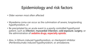 Epidemiology and risk factors
• Older women most often affected
• Myxedema coma can occur as the culmination of severe, longstanding
hypothyroidism, or
• Be precipitated by an acute event in a poorly controlled hypothyroid
patient, such as infection, myocardial infarction, cold exposure, surgery, or
the administration of sedative drugs, especially opioids.
• Also, in lithium-induced hypothyroidism, or checkpoint inhibitor
(Pembrolizumab)-induced hypothyroidism, or amiodarone.
 