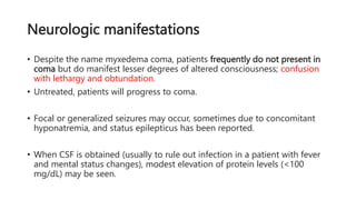 Neurologic manifestations
• Despite the name myxedema coma, patients frequently do not present in
coma but do manifest lesser degrees of altered consciousness; confusion
with lethargy and obtundation.
• Untreated, patients will progress to coma.
• Focal or generalized seizures may occur, sometimes due to concomitant
hyponatremia, and status epilepticus has been reported.
• When CSF is obtained (usually to rule out infection in a patient with fever
and mental status changes), modest elevation of protein levels (<100
mg/dL) may be seen.
 