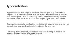 Hypoventilation
• Hypoventilation with respiratory acidosis results primarily from central
depression of ventilatory drive with decreased responsiveness to hypoxia
and hypercapnia. Other contributing factors include respiratory muscle
weakness, mechanical obstruction by a large tongue, and sleep apnea.
• Some patients require mechanical ventilation. Airway management may be
complicated by myxedematous infiltration of the pharynx.
• Recovery from ventilatory depression may take as long as three to six
months after treatment of hypothyroidism
 