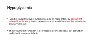 Hypoglycemia
• Can be caused by hypothyroidism alone or, more often, by concurrent
adrenal insufficiency due to autoimmune adrenal disease or hypothalamic-
pituitary disease.
• The presumed mechanism is decreased gluconeogenesis, but starvation
and infection can contribute.
 