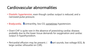 Cardiovascular abnormalities
• Diastolic hypertension, even though cardiac output is reduced, and a
narrowed pulse pressure.
• Bradycardia, contractility, low CO, sometimes hypotension.
• Overt CHF is quite rare in the absence of preexisting cardiac disease;
probably due to the lower tissue demands for oxygenation and cardiac
output in hypothyroidism.
• Pericardial effusion may be present; ( heart sounds, low voltage ECG, &
large cardiac silhouette on CXR).
 