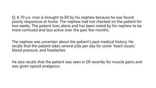 Q: A 70 y.o. man is brought to ER by his nephew because he was found
poorly responsive at home. The nephew had not checked on the patient for
two weeks. The patient lives alone and has been noted by his nephew to be
more confused and less active over the past few months.
The nephew was uncertain about the patient's past medical history. He
recalls that the patient takes several pills per day for some 'heart issues,'
blood pressure, and headaches.
He also recalls that the patient was seen in ER recently for muscle pains and
was given opioid analgesics.
 