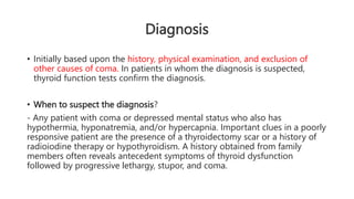 Diagnosis
• Initially based upon the history, physical examination, and exclusion of
other causes of coma. In patients in whom the diagnosis is suspected,
thyroid function tests confirm the diagnosis.
• When to suspect the diagnosis?
- Any patient with coma or depressed mental status who also has
hypothermia, hyponatremia, and/or hypercapnia. Important clues in a poorly
responsive patient are the presence of a thyroidectomy scar or a history of
radioiodine therapy or hypothyroidism. A history obtained from family
members often reveals antecedent symptoms of thyroid dysfunction
followed by progressive lethargy, stupor, and coma.
 