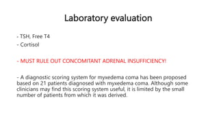 Laboratory evaluation
- TSH, Free T4
- Cortisol
- MUST RULE OUT CONCOMITANT ADRENAL INSUFFICIENCY!
- A diagnostic scoring system for myxedema coma has been proposed
based on 21 patients diagnosed with myxedema coma. Although some
clinicians may find this scoring system useful, it is limited by the small
number of patients from which it was derived.
 
