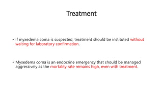 Treatment
• If myxedema coma is suspected, treatment should be instituted without
waiting for laboratory confirmation.
• Myxedema coma is an endocrine emergency that should be managed
aggressively as the mortality rate remains high, even with treatment.
 
