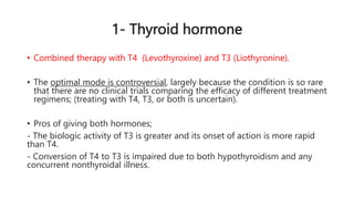 1- Thyroid hormone
• Combined therapy with T4 (Levothyroxine) and T3 (Liothyronine).
• The optimal mode is controversial, largely because the condition is so rare
that there are no clinical trials comparing the efficacy of different treatment
regimens; (treating with T4, T3, or both is uncertain).
• Pros of giving both hormones;
- The biologic activity of T3 is greater and its onset of action is more rapid
than T4.
- Conversion of T4 to T3 is impaired due to both hypothyroidism and any
concurrent nonthyroidal illness.
 
