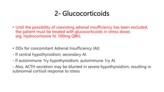 2- Glucocorticoids
• Until the possibility of coexisting adrenal insufficiency has been excluded,
the patient must be treated with glucocorticoids in stress doses
(eg, Hydrocortisone IV, 100mg Q8h).
• DDx for concomitant Adrenal Insufficiency (AI):
- If central hypothyroidism; secondary AI.
- If autoimmune 1ry hypothyroidism; autoimmune 1ry AI.
- Also, ACTH secretion may be blunted in severe hypothyroidism, resulting in
subnormal cortisol response to stress
 