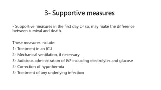 3- Supportive measures
- Supportive measures in the first day or so, may make the difference
between survival and death.
These measures include:
1- Treatment in an ICU
2- Mechanical ventilation, if necessary
3- Judicious administration of IVF including electrolytes and glucose
4- Correction of hypothermia
5- Treatment of any underlying infection
 