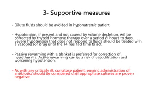 3- Supportive measures
- Dilute fluids should be avoided in hyponatremic patient.
- Hypotension, if present and not caused by volume depletion, will be
corrected by thyroid hormone therapy over a period of hours to days.
Severe hypotension that does not respond to fluids should be treated with
a vasopressor drug until the T4 has had time to act.
- Passive rewarming with a blanket is preferred for correction of
hypothermia. Active rewarming carries a risk of vasodilatation and
worsening hypotension.
- As with any critically ill, comatose patient, empiric administration of
antibiotics should be considered until appropriate cultures are proven
negative.
 