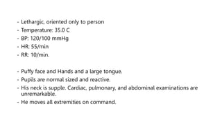 - Lethargic, oriented only to person
- Temperature: 35.0 C
- BP: 120/100 mmHg
- HR: 55/min
- RR: 10/min.
- Puffy face and Hands and a large tongue.
- Pupils are normal sized and reactive.
- His neck is supple. Cardiac, pulmonary, and abdominal examinations are
unremarkable.
- He moves all extremities on command.
 