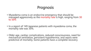 Prognosis
• Myxedema coma is an endocrine emergency that should be
managed aggressively as the mortality rate is high, ranging from 30
to 50%
• In a report of 149 Japanese patients with myxedema coma, the
mortality rate was 30%.
• Older age, cardiac complications, reduced consciousness, need for
mechanical ventilation, persistent hypothermia, and sepsis were
predictive of mortality. Some patients have a complete recovery
 