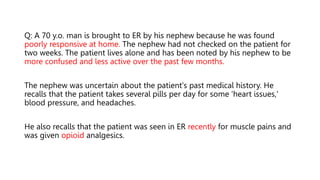 Q: A 70 y.o. man is brought to ER by his nephew because he was found
poorly responsive at home. The nephew had not checked on the patient for
two weeks. The patient lives alone and has been noted by his nephew to be
more confused and less active over the past few months.
The nephew was uncertain about the patient's past medical history. He
recalls that the patient takes several pills per day for some 'heart issues,'
blood pressure, and headaches.
He also recalls that the patient was seen in ER recently for muscle pains and
was given opioid analgesics.
 