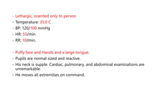 - Lethargic, oriented only to person
- Temperature: 35.0 C
- BP: 120/100 mmHg
- HR: 55/min
- RR: 10/min.
- Puffy face and Hands and a large tongue.
- Pupils are normal sized and reactive.
- His neck is supple. Cardiac, pulmonary, and abdominal examinations are
unremarkable.
- He moves all extremities on command.
 