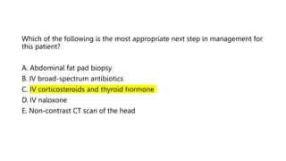 Which of the following is the most appropriate next step in management for
this patient?
A. Abdominal fat pad biopsy
B. IV broad-spectrum antibiotics
C. IV corticosteroids and thyroid hormone
D. IV naloxone
E. Non-contrast CT scan of the head
 