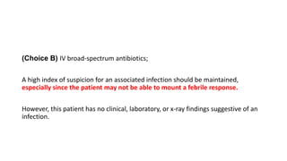 (Choice B) IV broad-spectrum antibiotics;
A high index of suspicion for an associated infection should be maintained,
especially since the patient may not be able to mount a febrile response.
However, this patient has no clinical, laboratory, or x-ray findings suggestive of an
infection.
 