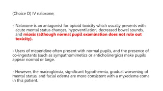 (Choice D) IV naloxone;
- Naloxone is an antagonist for opioid toxicity which usually presents with
acute mental status changes, hypoventilation, decreased bowel sounds,
and miosis (although normal pupil examination does not rule out
toxicity).
- Users of meperidine often present with normal pupils, and the presence of
co-ingestants (such as sympathomimetics or anticholinergics) make pupils
appear normal or large.
- However, the macroglossia, significant hypothermia, gradual worsening of
mental status, and facial edema are more consistent with a myxedema coma
in this patient.
 