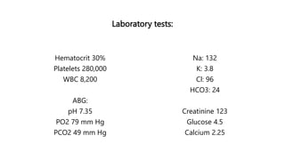 Laboratory tests:
Hematocrit 30%
Platelets 280,000
WBC 8,200
ABG:
pH 7.35
PO2 79 mm Hg
PCO2 49 mm Hg
Na: 132
K: 3.8
Cl: 96
HCO3: 24
Creatinine 123
Glucose 4.5
Calcium 2.25
 